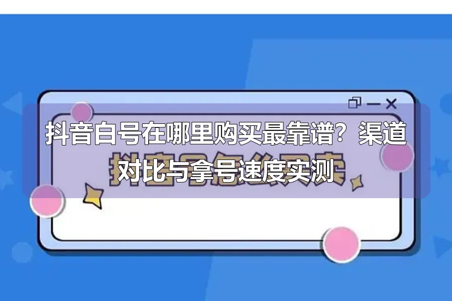 抖音白号在哪里购买最靠谱?渠道对比与拿号速度实测